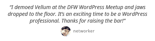 J'ai montré Vellum au DFW WordPress Meetup et les mâchoires sont tombées au sol. C'est un moment excitant d'être un professionnel WordPress. Merci d'avoir relevé le niveau! - Networker